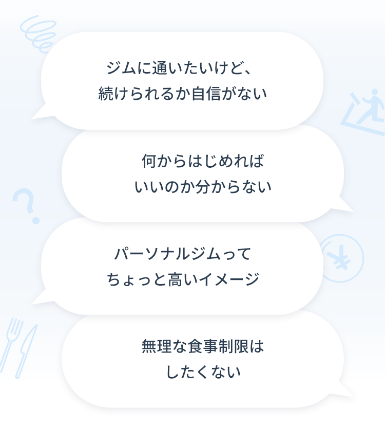 ジムに通いたいけど、続けられるか自信がない / 何からはじめればいいのか分からない / パーソナルジムってちょっと高いイメージ / 無理な食事制限はしたくない